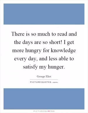 There is so much to read and the days are so short! I get more hungry for knowledge every day, and less able to satisfy my hunger Picture Quote #1