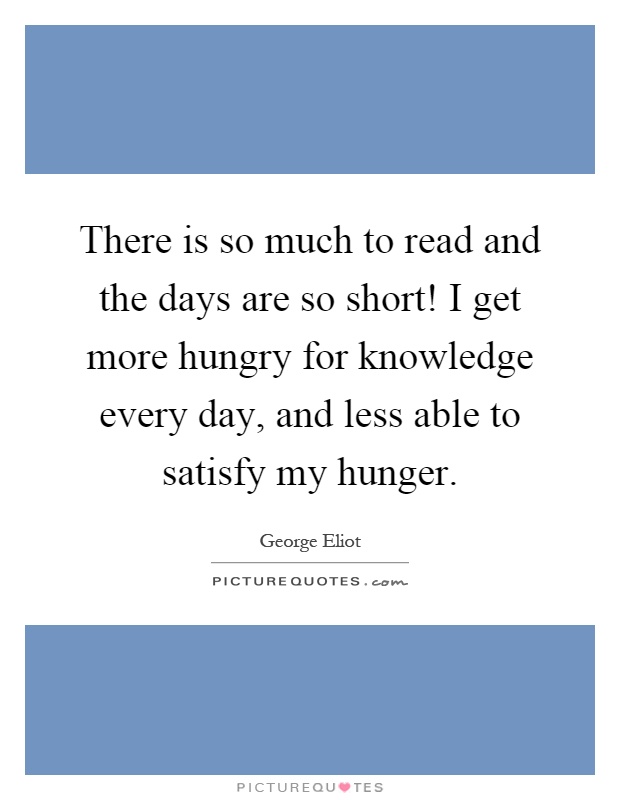 There is so much to read and the days are so short! I get more hungry for knowledge every day, and less able to satisfy my hunger Picture Quote #1
