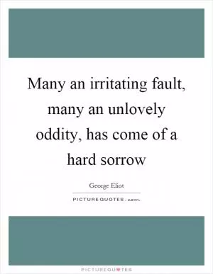 Many an irritating fault, many an unlovely oddity, has come of a hard sorrow Picture Quote #1