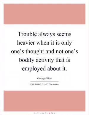 Trouble always seems heavier when it is only one’s thought and not one’s bodily activity that is employed about it Picture Quote #1