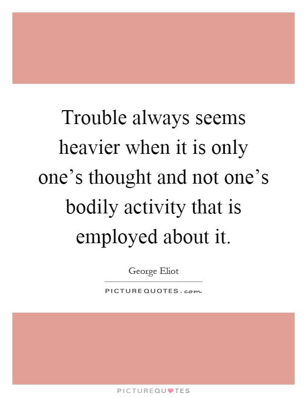 Trouble always seems heavier when it is only one's thought and not one's bodily activity that is employed about it Picture Quote #1