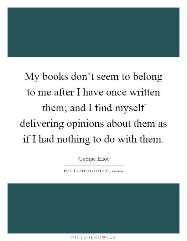 My books don't seem to belong to me after I have once written them; and I find myself delivering opinions about them as if I had nothing to do with them Picture Quote #1