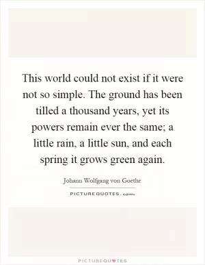 This world could not exist if it were not so simple. The ground has been tilled a thousand years, yet its powers remain ever the same; a little rain, a little sun, and each spring it grows green again Picture Quote #1