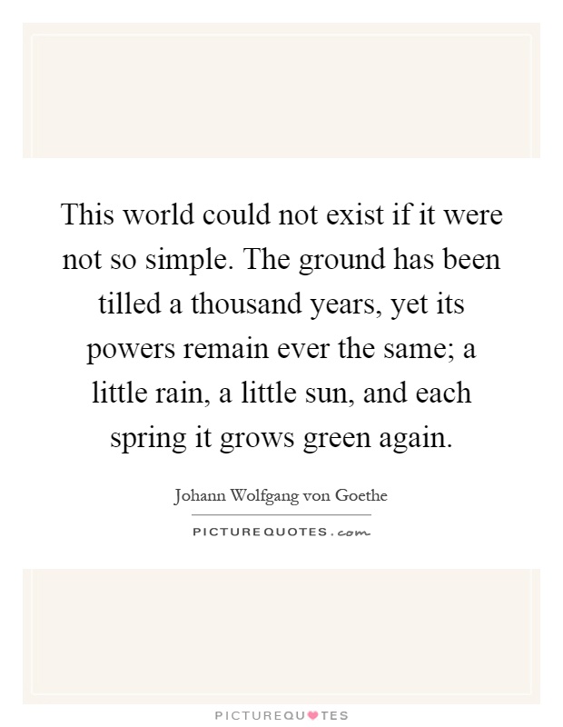 This world could not exist if it were not so simple. The ground has been tilled a thousand years, yet its powers remain ever the same; a little rain, a little sun, and each spring it grows green again Picture Quote #1
