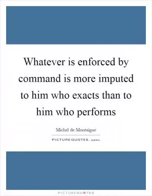 Whatever is enforced by command is more imputed to him who exacts than to him who performs Picture Quote #1