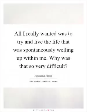 All I really wanted was to try and live the life that was spontaneously welling up within me. Why was that so very difficult? Picture Quote #1