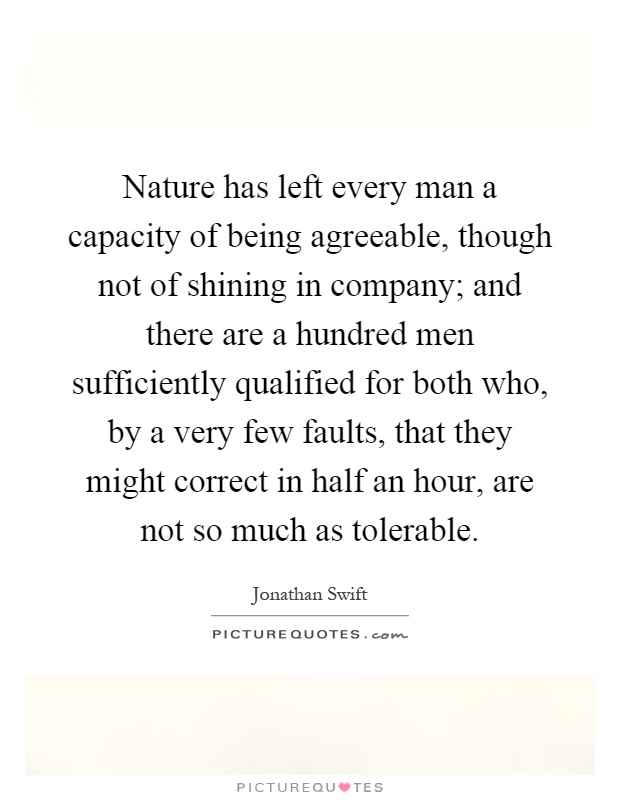 Nature has left every man a capacity of being agreeable, though not of shining in company; and there are a hundred men sufficiently qualified for both who, by a very few faults, that they might correct in half an hour, are not so much as tolerable Picture Quote #1