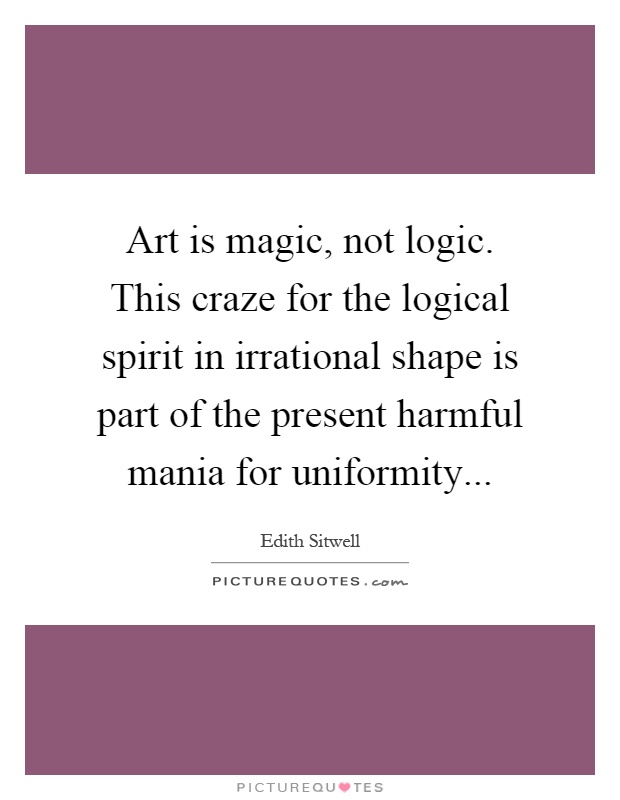 Art is magic, not logic. This craze for the logical spirit in irrational shape is part of the present harmful mania for uniformity Picture Quote #1