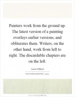 Painters work from the ground up. The latest version of a painting overlays earlier versions, and obliterates them. Writers, on the other hand, work from left to right. The discardable chapters are on the left Picture Quote #1
