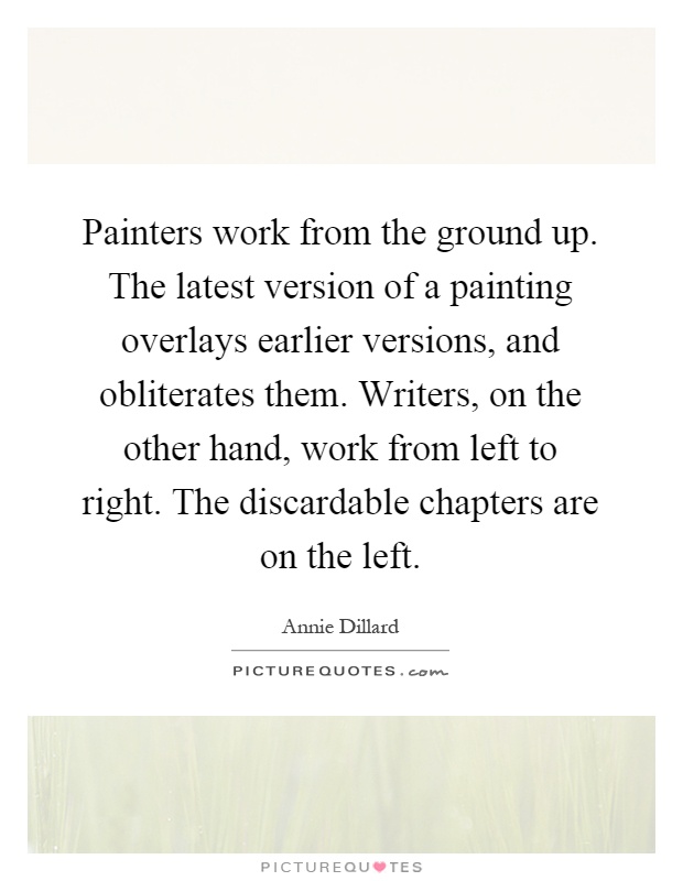 Painters work from the ground up. The latest version of a painting overlays earlier versions, and obliterates them. Writers, on the other hand, work from left to right. The discardable chapters are on the left Picture Quote #1