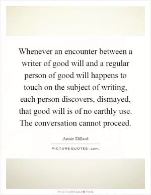 Whenever an encounter between a writer of good will and a regular person of good will happens to touch on the subject of writing, each person discovers, dismayed, that good will is of no earthly use. The conversation cannot proceed Picture Quote #1