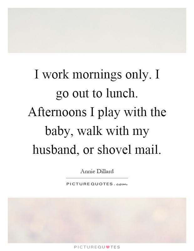 I work mornings only. I go out to lunch. Afternoons I play with the baby, walk with my husband, or shovel mail Picture Quote #1