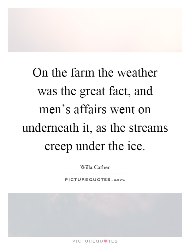 On the farm the weather was the great fact, and men's affairs went on underneath it, as the streams creep under the ice Picture Quote #1