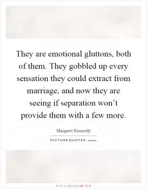 They are emotional gluttons, both of them. They gobbled up every sensation they could extract from marriage, and now they are seeing if separation won’t provide them with a few more Picture Quote #1