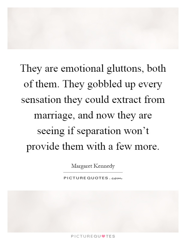 They are emotional gluttons, both of them. They gobbled up every sensation they could extract from marriage, and now they are seeing if separation won't provide them with a few more Picture Quote #1