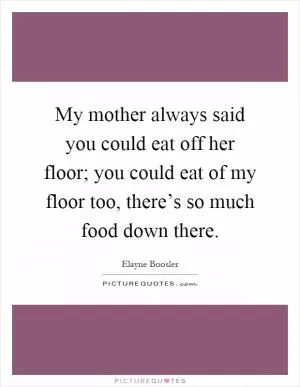 My mother always said you could eat off her floor; you could eat of my floor too, there’s so much food down there Picture Quote #1