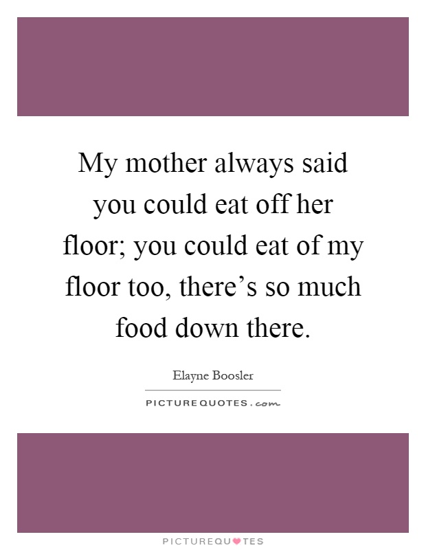 My mother always said you could eat off her floor; you could eat of my floor too, there's so much food down there Picture Quote #1