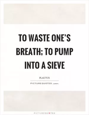 To waste one’s breath; to pump into a sieve Picture Quote #1