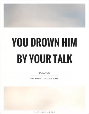 You drown him by your talk Picture Quote #1