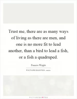 Trust me, there are as many ways of living as there are men, and one is no more fit to lead another, than a bird to lead a fish, or a fish a quadruped Picture Quote #1