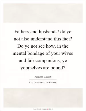 Fathers and husbands! do ye not also understand this fact? Do ye not see how, in the mental bondage of your wives and fair companions, ye yourselves are bound? Picture Quote #1
