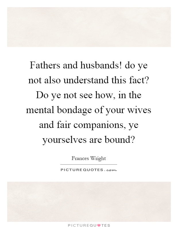 Fathers and husbands! do ye not also understand this fact? Do ye not see how, in the mental bondage of your wives and fair companions, ye yourselves are bound? Picture Quote #1