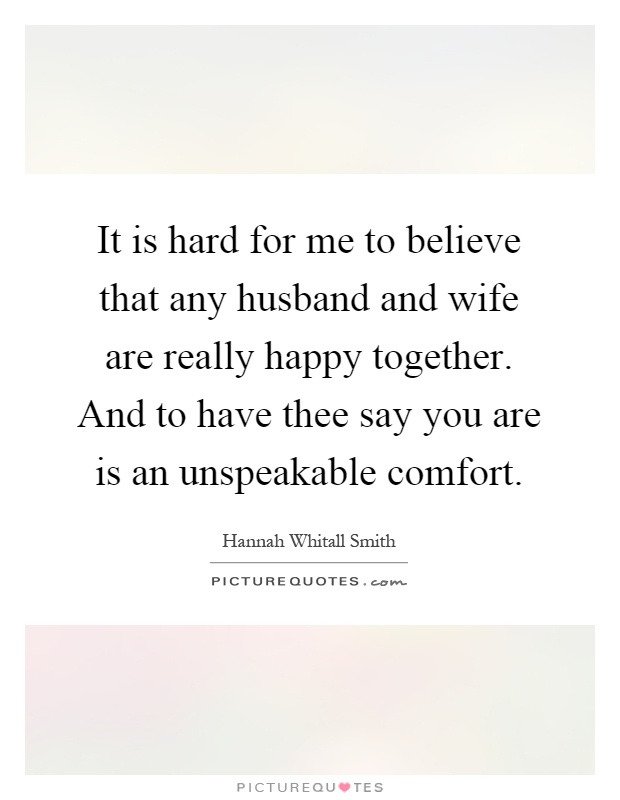 It is hard for me to believe that any husband and wife are really happy together. And to have thee say you are is an unspeakable comfort Picture Quote #1