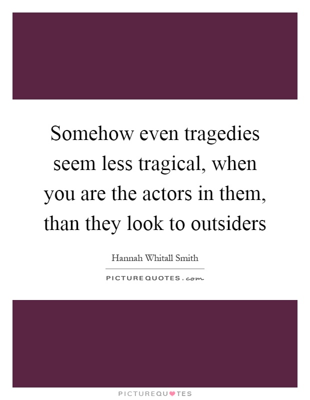 Somehow even tragedies seem less tragical, when you are the actors in them, than they look to outsiders Picture Quote #1