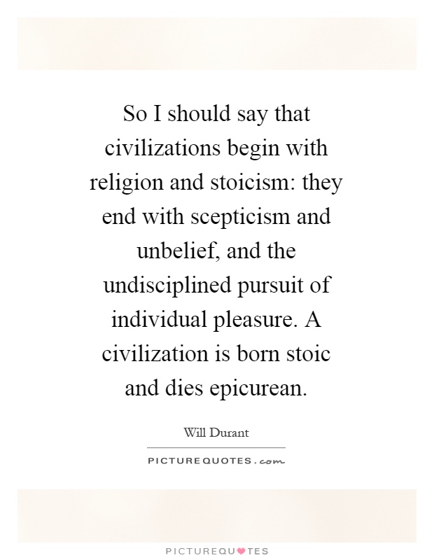 So I should say that civilizations begin with religion and stoicism: they end with scepticism and unbelief, and the undisciplined pursuit of individual pleasure. A civilization is born stoic and dies epicurean Picture Quote #1