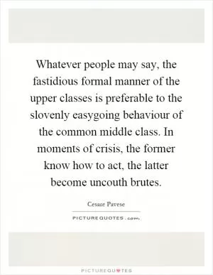 Whatever people may say, the fastidious formal manner of the upper classes is preferable to the slovenly easygoing behaviour of the common middle class. In moments of crisis, the former know how to act, the latter become uncouth brutes Picture Quote #1