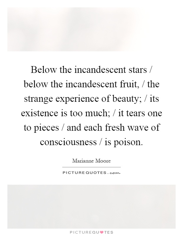 Below the incandescent stars / below the incandescent fruit, / the strange experience of beauty; / its existence is too much; / it tears one to pieces / and each fresh wave of consciousness / is poison Picture Quote #1