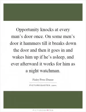 Opportunity knocks at every man’s door once. On some men’s door it hammers till it breaks down the door and then it goes in and wakes him up if he’s asleep, and ever afterward it works for him as a night watchman Picture Quote #1