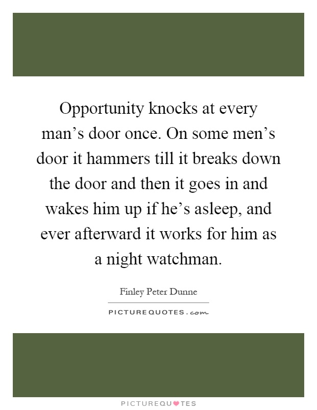 Opportunity knocks at every man's door once. On some men's door it hammers till it breaks down the door and then it goes in and wakes him up if he's asleep, and ever afterward it works for him as a night watchman Picture Quote #1
