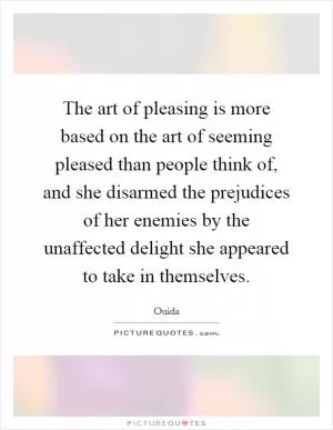 The art of pleasing is more based on the art of seeming pleased than people think of, and she disarmed the prejudices of her enemies by the unaffected delight she appeared to take in themselves Picture Quote #1