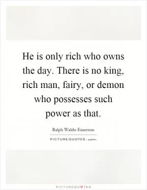 He is only rich who owns the day. There is no king, rich man, fairy, or demon who possesses such power as that Picture Quote #1