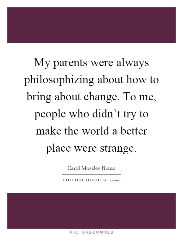 My parents were always philosophizing about how to bring about change. To me, people who didn't try to make the world a better place were strange Picture Quote #1