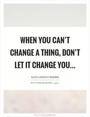 When you can’t change a thing, don’t let it change you Picture Quote #1