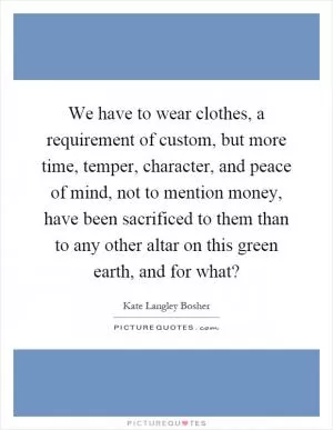 We have to wear clothes, a requirement of custom, but more time, temper, character, and peace of mind, not to mention money, have been sacrificed to them than to any other altar on this green earth, and for what? Picture Quote #1