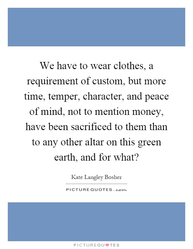 We have to wear clothes, a requirement of custom, but more time, temper, character, and peace of mind, not to mention money, have been sacrificed to them than to any other altar on this green earth, and for what? Picture Quote #1