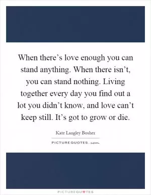 When there’s love enough you can stand anything. When there isn’t, you can stand nothing. Living together every day you find out a lot you didn’t know, and love can’t keep still. It’s got to grow or die Picture Quote #1
