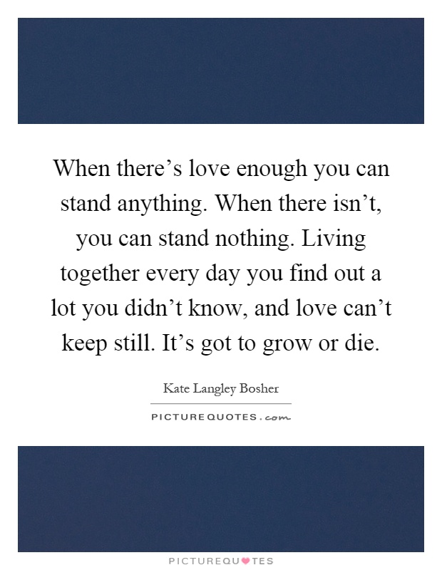 When there's love enough you can stand anything. When there isn't, you can stand nothing. Living together every day you find out a lot you didn't know, and love can't keep still. It's got to grow or die Picture Quote #1