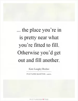 ... the place you’re in is pretty near what you’re fitted to fill. Otherwise you’d get out and fill another Picture Quote #1