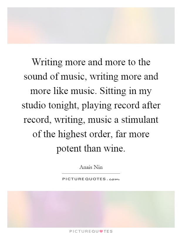 Writing more and more to the sound of music, writing more and more like music. Sitting in my studio tonight, playing record after record, writing, music a stimulant of the highest order, far more potent than wine Picture Quote #1