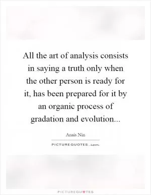 All the art of analysis consists in saying a truth only when the other person is ready for it, has been prepared for it by an organic process of gradation and evolution Picture Quote #1