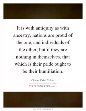 It is with antiquity as with ancestry, nations are proud of the one, and individuals of the other; but if they are nothing in themselves, that which is their pride ought to be their humiliation Picture Quote #1