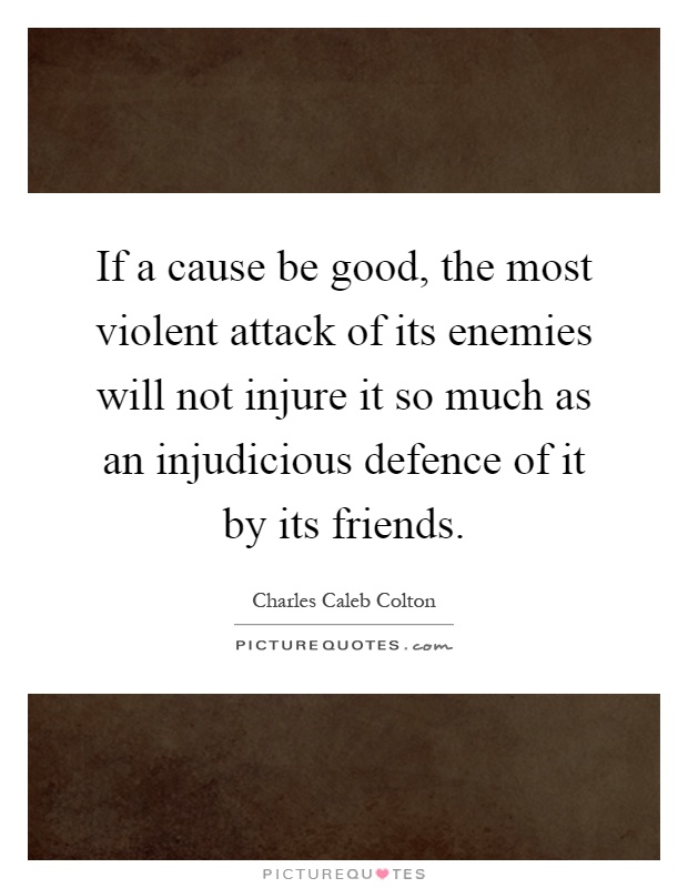 If a cause be good, the most violent attack of its enemies will not injure it so much as an injudicious defence of it by its friends Picture Quote #1