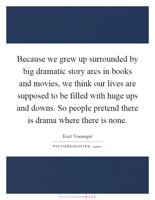 Because we grew up surrounded by big dramatic story arcs in books and movies, we think our lives are supposed to be filled with huge ups and downs. So people pretend there is drama where there is none Picture Quote #1