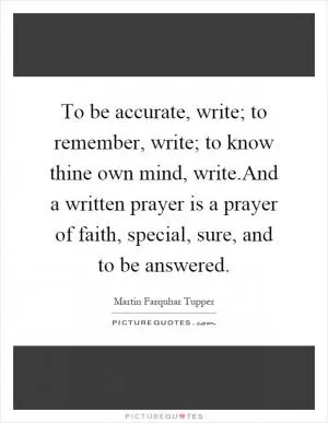 To be accurate, write; to remember, write; to know thine own mind, write.And a written prayer is a prayer of faith, special, sure, and to be answered Picture Quote #1
