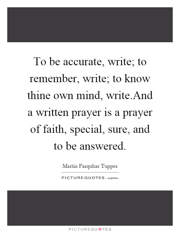 To be accurate, write; to remember, write; to know thine own mind, write.And a written prayer is a prayer of faith, special, sure, and to be answered Picture Quote #1