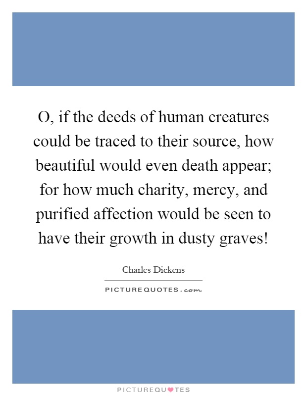 O, if the deeds of human creatures could be traced to their source, how beautiful would even death appear; for how much charity, mercy, and purified affection would be seen to have their growth in dusty graves! Picture Quote #1